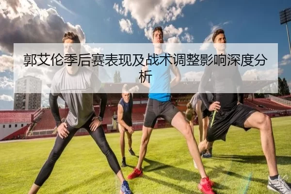 郭艾伦季后赛表现及战术调整影响深度分析