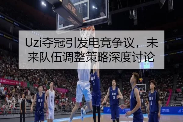 Uzi夺冠引发电竞争议，未来队伍调整策略深度讨论