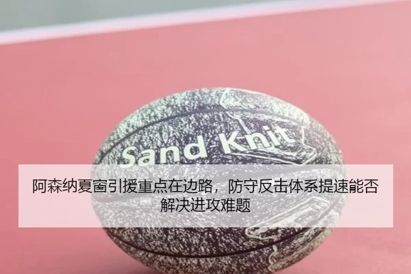 阿森纳夏窗引援重点在边路，防守反击体系提速能否解决进攻难题